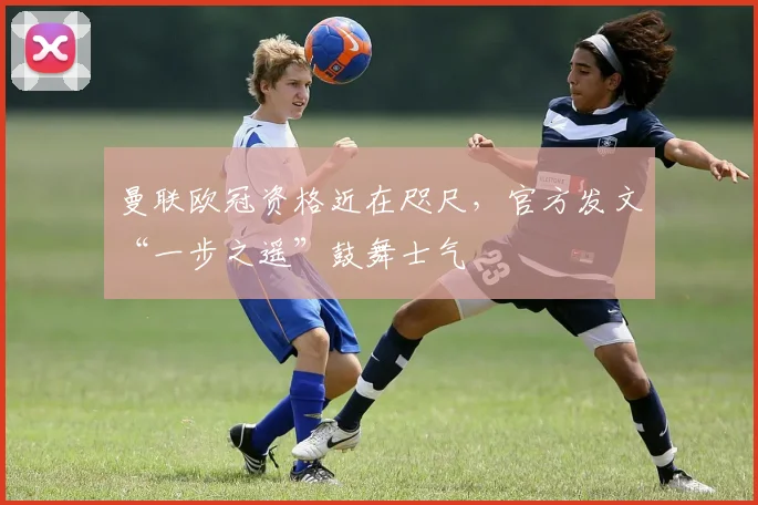 曼联欧冠资格近在咫尺，官方发文“一步之遥”鼓舞士气