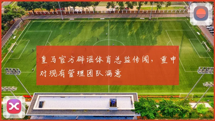 皇马官方辟谣体育总监传闻,重申对现有管理团队满意