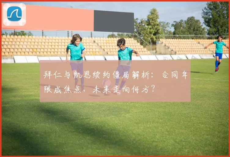 拜仁与凯恩续约僵局解析：合同年限成焦点，未来走向何方？