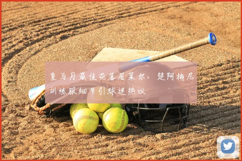 皇马月最佳花落居莱尔，楚阿梅尼训练服细节引球迷热议