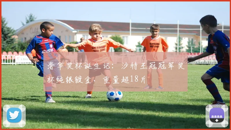 奢华奖杯诞生记：沙特王冠冠军奖杯纯银镀金，重量超18斤