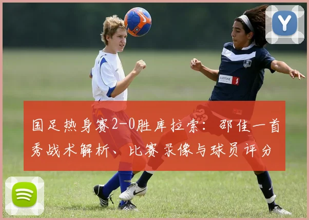 国足热身赛2-0胜库拉索：邵佳一首秀战术解析、比赛录像与球员评分深度回顾