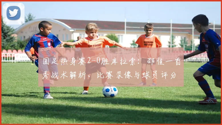国足热身赛2-0胜库拉索:邵佳一首秀战术解析、比赛录像与球员评分深度回顾