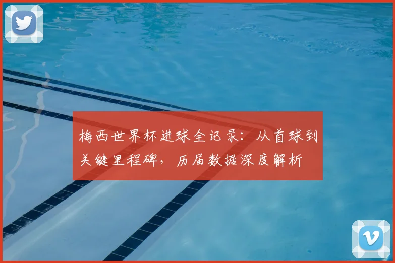 梅西世界杯进球全记录：从首球到关键里程碑，历届数据深度解析