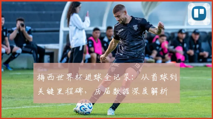 梅西世界杯进球全记录：从首球到关键里程碑，历届数据深度解析
